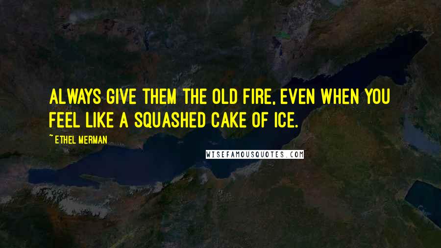 Ethel Merman Quotes: Always give them the old fire, even when you feel like a squashed cake of ice.