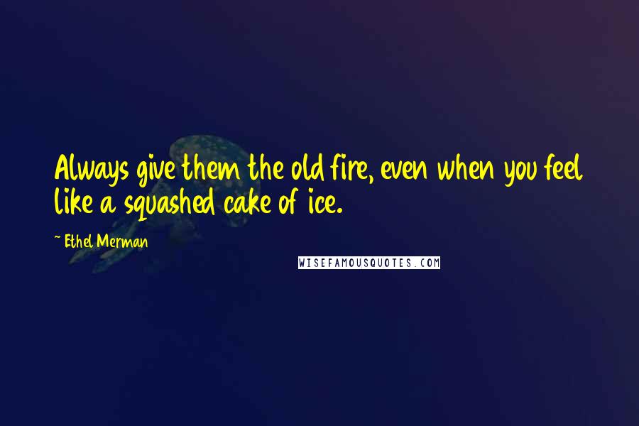 Ethel Merman Quotes: Always give them the old fire, even when you feel like a squashed cake of ice.
