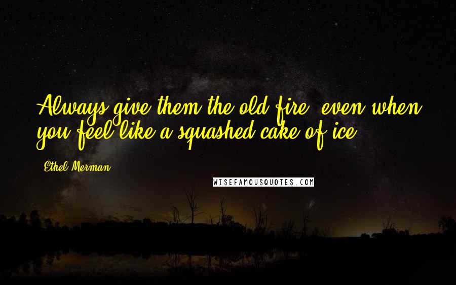 Ethel Merman Quotes: Always give them the old fire, even when you feel like a squashed cake of ice.