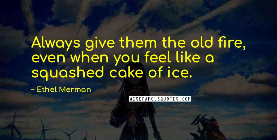 Ethel Merman Quotes: Always give them the old fire, even when you feel like a squashed cake of ice.