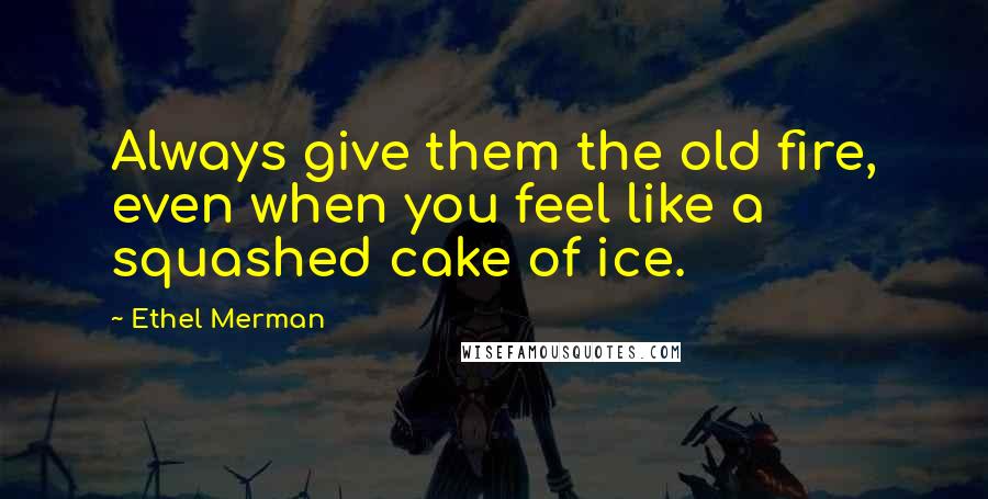 Ethel Merman Quotes: Always give them the old fire, even when you feel like a squashed cake of ice.