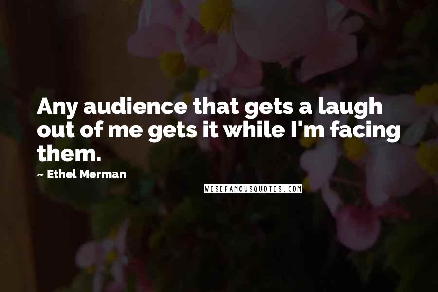 Ethel Merman Quotes: Any audience that gets a laugh out of me gets it while I'm facing them.