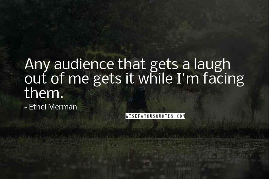Ethel Merman Quotes: Any audience that gets a laugh out of me gets it while I'm facing them.