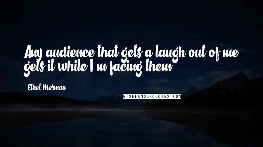 Ethel Merman Quotes: Any audience that gets a laugh out of me gets it while I'm facing them.