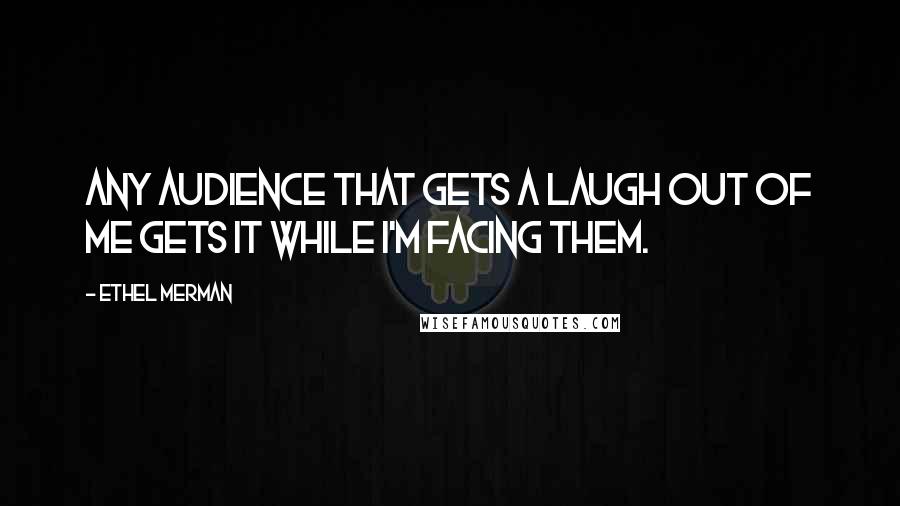 Ethel Merman Quotes: Any audience that gets a laugh out of me gets it while I'm facing them.
