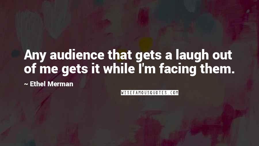 Ethel Merman Quotes: Any audience that gets a laugh out of me gets it while I'm facing them.