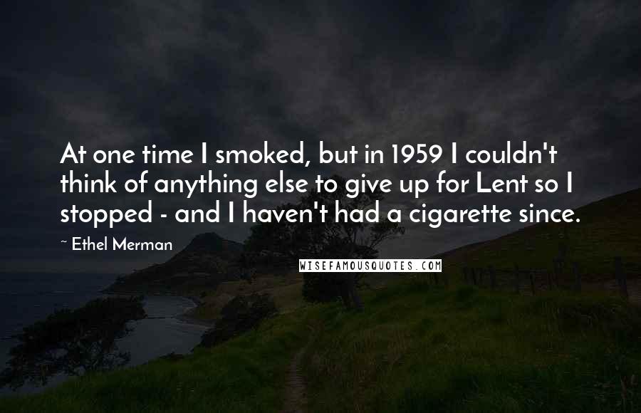 Ethel Merman Quotes: At one time I smoked, but in 1959 I couldn't think of anything else to give up for Lent so I stopped - and I haven't had a cigarette since.
