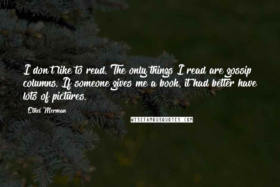 Ethel Merman Quotes: I don't like to read. The only things I read are gossip columns. If someone gives me a book, it had better have lots of pictures.