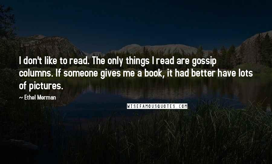 Ethel Merman Quotes: I don't like to read. The only things I read are gossip columns. If someone gives me a book, it had better have lots of pictures.