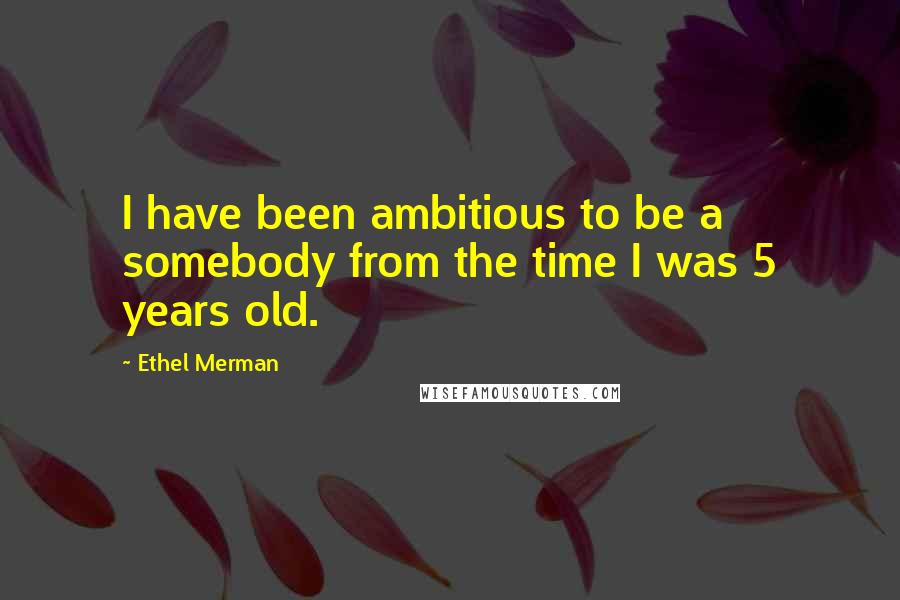 Ethel Merman Quotes: I have been ambitious to be a somebody from the time I was 5 years old.