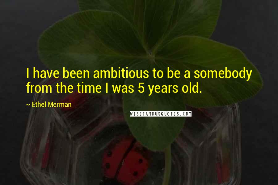 Ethel Merman Quotes: I have been ambitious to be a somebody from the time I was 5 years old.