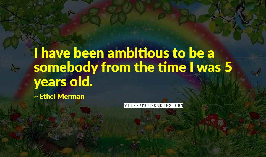 Ethel Merman Quotes: I have been ambitious to be a somebody from the time I was 5 years old.