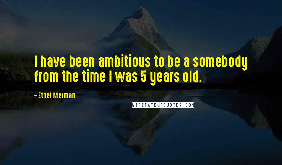 Ethel Merman Quotes: I have been ambitious to be a somebody from the time I was 5 years old.