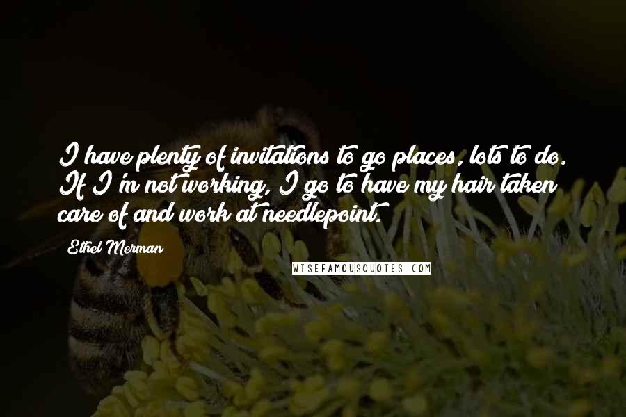 Ethel Merman Quotes: I have plenty of invitations to go places, lots to do. If I'm not working, I go to have my hair taken care of and work at needlepoint.