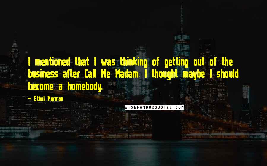 Ethel Merman Quotes: I mentioned that I was thinking of getting out of the business after Call Me Madam. I thought maybe I should become a homebody.