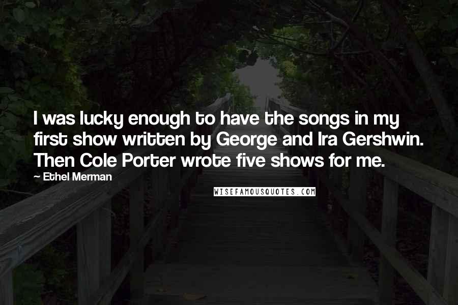 Ethel Merman Quotes: I was lucky enough to have the songs in my first show written by George and Ira Gershwin. Then Cole Porter wrote five shows for me.