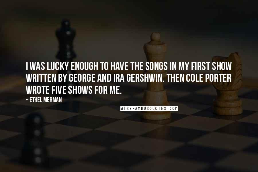 Ethel Merman Quotes: I was lucky enough to have the songs in my first show written by George and Ira Gershwin. Then Cole Porter wrote five shows for me.