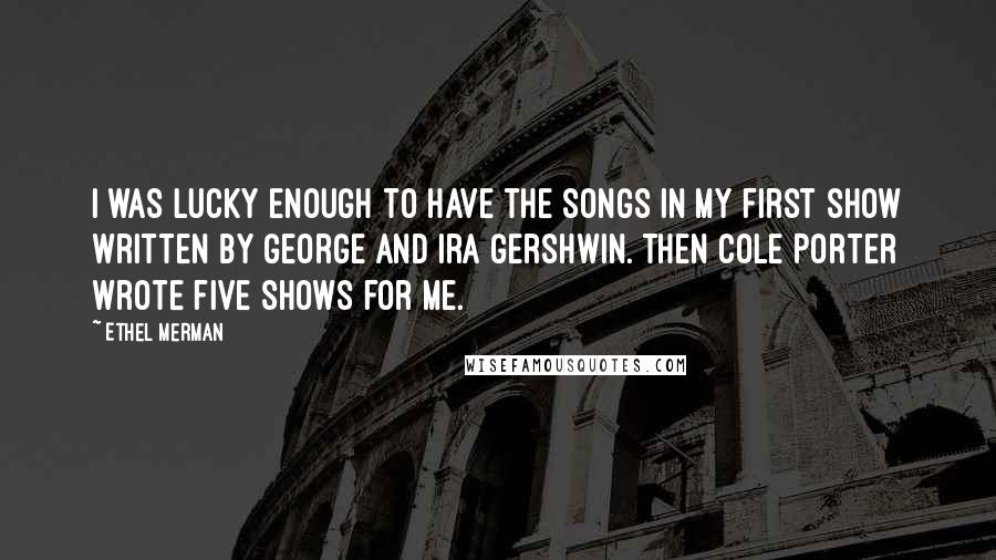 Ethel Merman Quotes: I was lucky enough to have the songs in my first show written by George and Ira Gershwin. Then Cole Porter wrote five shows for me.