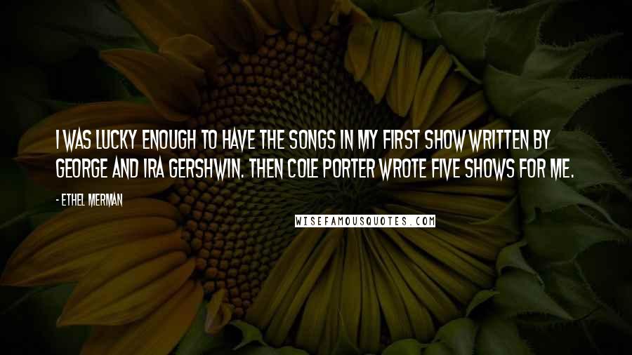 Ethel Merman Quotes: I was lucky enough to have the songs in my first show written by George and Ira Gershwin. Then Cole Porter wrote five shows for me.