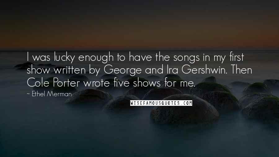 Ethel Merman Quotes: I was lucky enough to have the songs in my first show written by George and Ira Gershwin. Then Cole Porter wrote five shows for me.