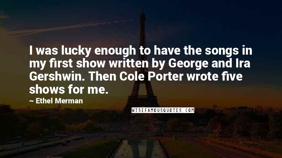 Ethel Merman Quotes: I was lucky enough to have the songs in my first show written by George and Ira Gershwin. Then Cole Porter wrote five shows for me.