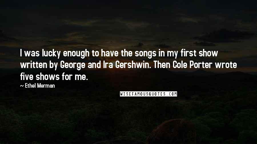 Ethel Merman Quotes: I was lucky enough to have the songs in my first show written by George and Ira Gershwin. Then Cole Porter wrote five shows for me.