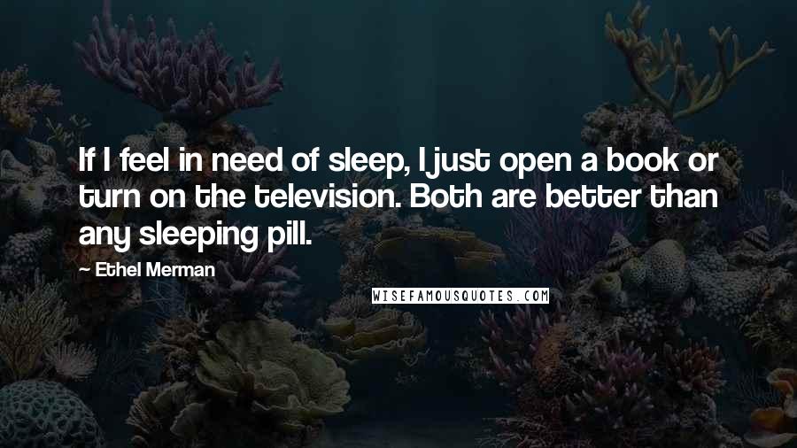 Ethel Merman Quotes: If I feel in need of sleep, I just open a book or turn on the television. Both are better than any sleeping pill.