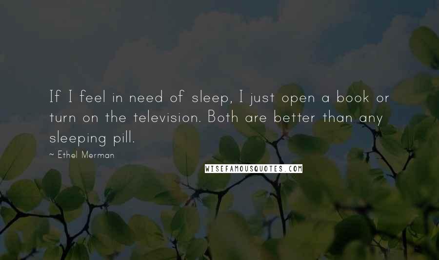 Ethel Merman Quotes: If I feel in need of sleep, I just open a book or turn on the television. Both are better than any sleeping pill.