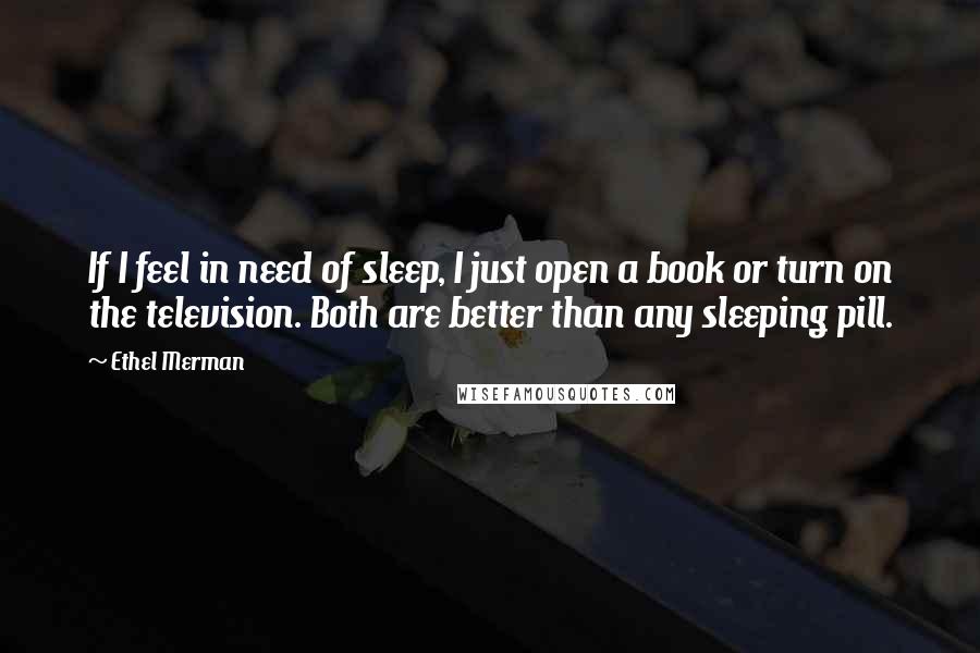 Ethel Merman Quotes: If I feel in need of sleep, I just open a book or turn on the television. Both are better than any sleeping pill.