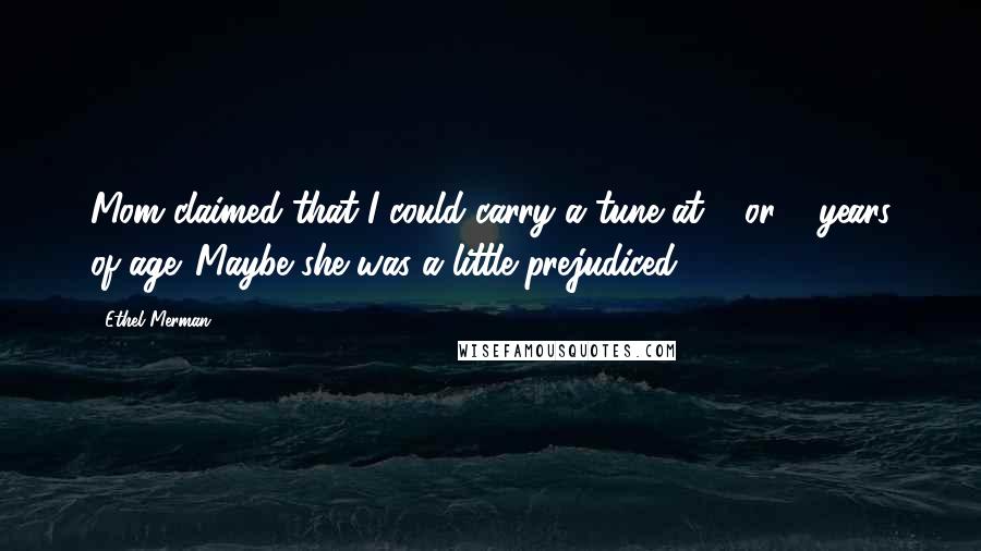 Ethel Merman Quotes: Mom claimed that I could carry a tune at 2 or 3 years of age. Maybe she was a little prejudiced.