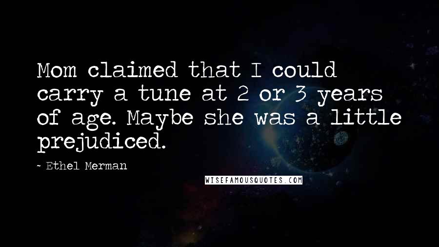 Ethel Merman Quotes: Mom claimed that I could carry a tune at 2 or 3 years of age. Maybe she was a little prejudiced.