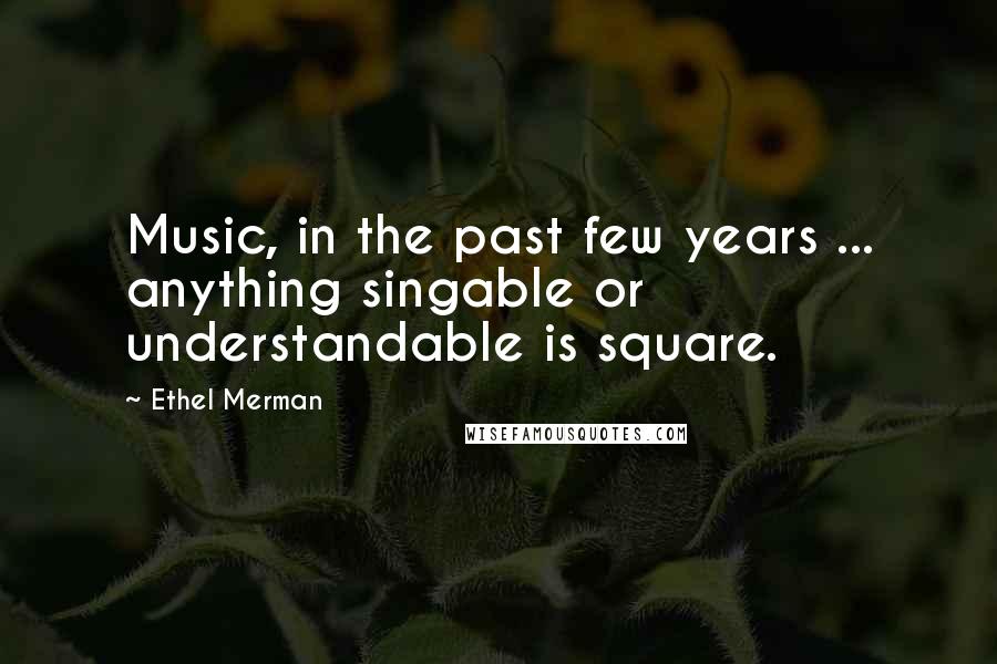 Ethel Merman Quotes: Music, in the past few years ... anything singable or understandable is square.