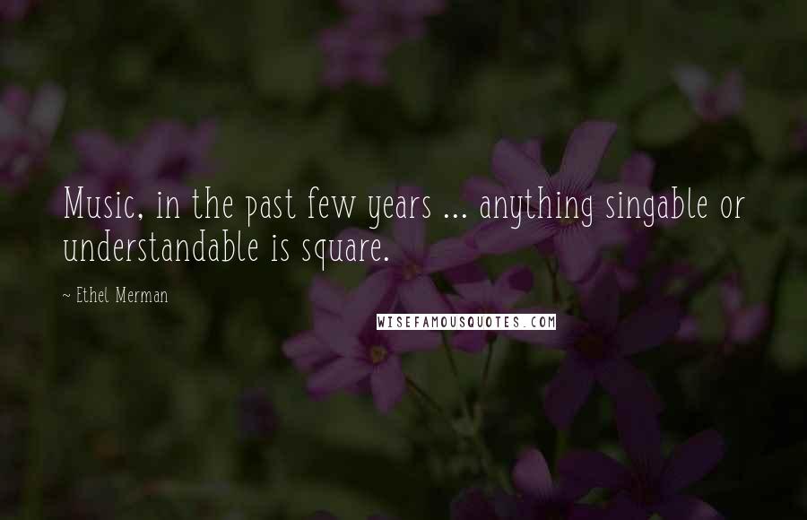 Ethel Merman Quotes: Music, in the past few years ... anything singable or understandable is square.