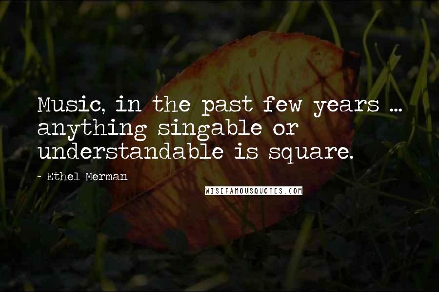 Ethel Merman Quotes: Music, in the past few years ... anything singable or understandable is square.