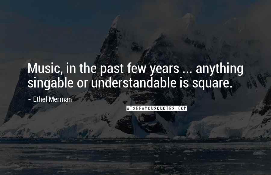 Ethel Merman Quotes: Music, in the past few years ... anything singable or understandable is square.
