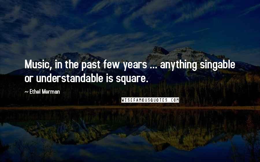 Ethel Merman Quotes: Music, in the past few years ... anything singable or understandable is square.