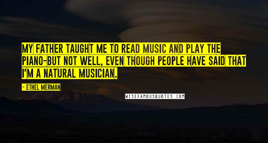 Ethel Merman Quotes: My father taught me to read music and play the piano-but not well, even though people have said that I'm a natural musician.