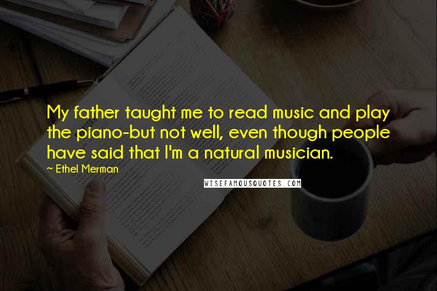 Ethel Merman Quotes: My father taught me to read music and play the piano-but not well, even though people have said that I'm a natural musician.