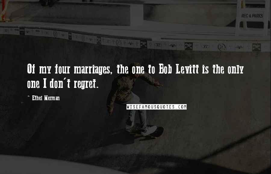 Ethel Merman Quotes: Of my four marriages, the one to Bob Levitt is the only one I don't regret.