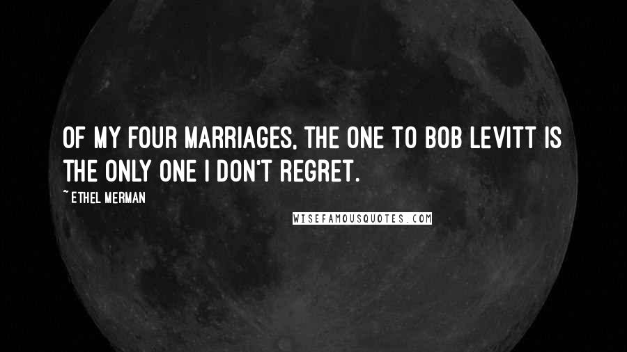 Ethel Merman Quotes: Of my four marriages, the one to Bob Levitt is the only one I don't regret.