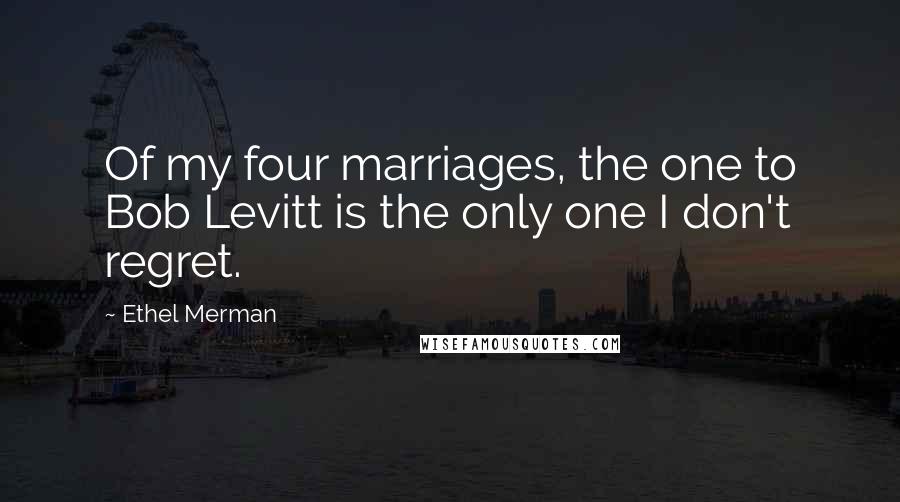 Ethel Merman Quotes: Of my four marriages, the one to Bob Levitt is the only one I don't regret.