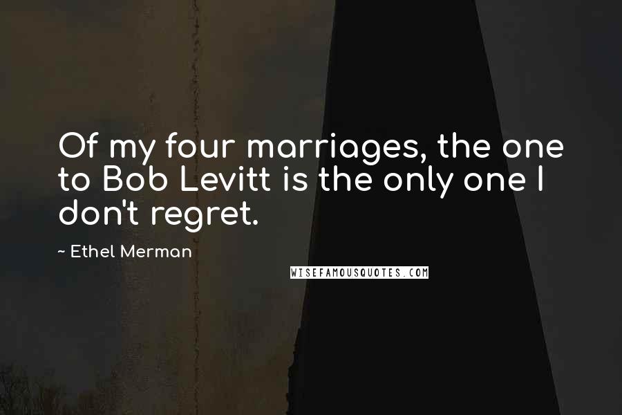 Ethel Merman Quotes: Of my four marriages, the one to Bob Levitt is the only one I don't regret.