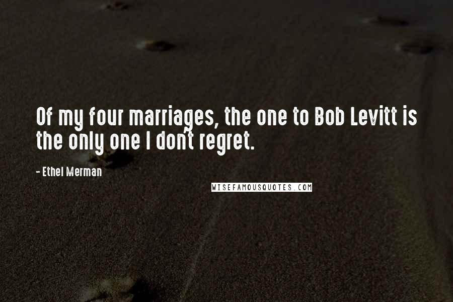 Ethel Merman Quotes: Of my four marriages, the one to Bob Levitt is the only one I don't regret.