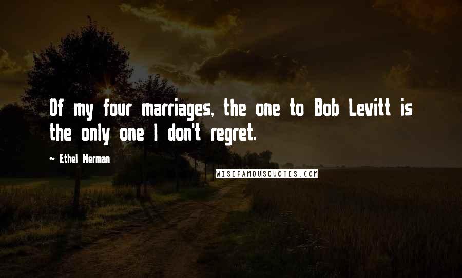 Ethel Merman Quotes: Of my four marriages, the one to Bob Levitt is the only one I don't regret.