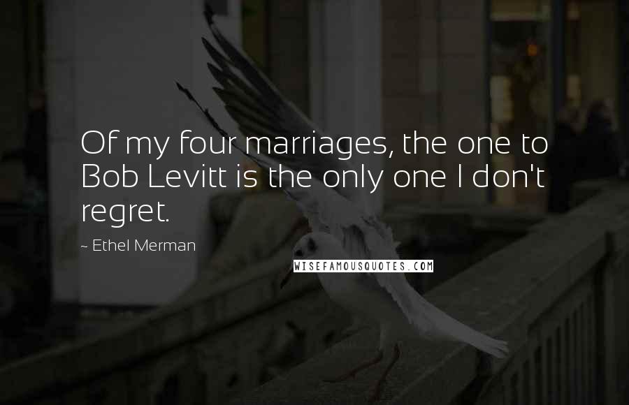 Ethel Merman Quotes: Of my four marriages, the one to Bob Levitt is the only one I don't regret.