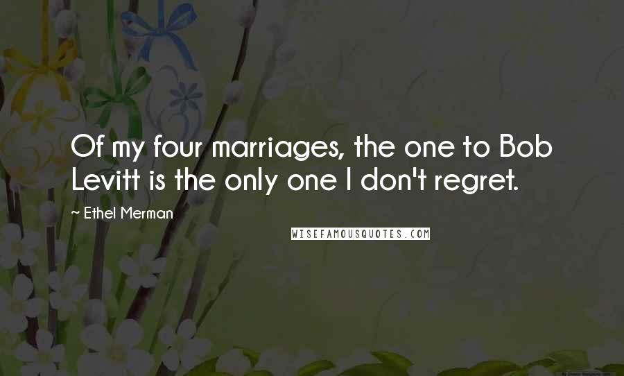 Ethel Merman Quotes: Of my four marriages, the one to Bob Levitt is the only one I don't regret.
