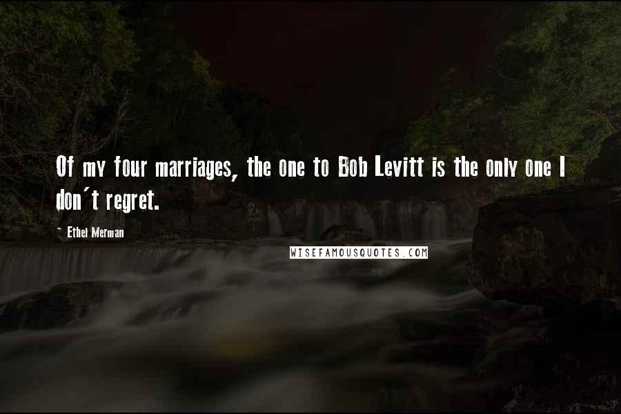 Ethel Merman Quotes: Of my four marriages, the one to Bob Levitt is the only one I don't regret.