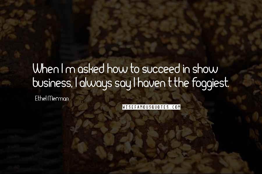 Ethel Merman Quotes: When I'm asked how to succeed in show business, I always say I haven't the foggiest.