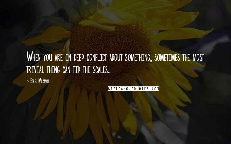 Ethel Merman Quotes: When you are in deep conflict about something, sometimes the most trivial thing can tip the scales.