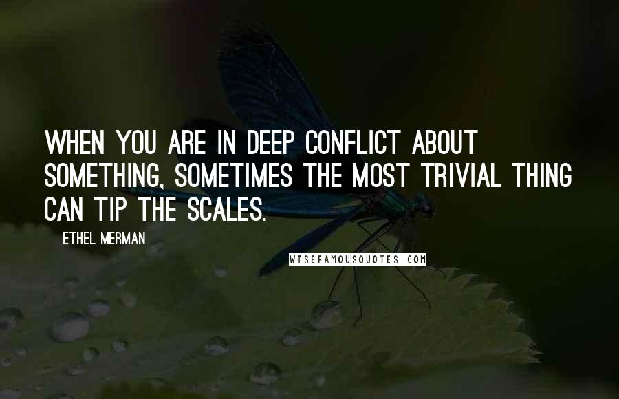 Ethel Merman Quotes: When you are in deep conflict about something, sometimes the most trivial thing can tip the scales.